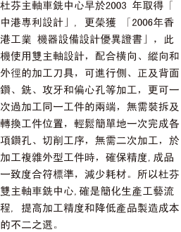 杜芬主軸車銑中心早於2003 年取得「中港專利設計」, 更榮獲 「2006年香港工業獎： 機器設備設計優異證書」，此機使用雙主軸設計，配合横向、縱向和外徑加工刀具，可進行側、正及背面鑽、銑、攻牙和偏心孔等加工，更可一次過加工同一工件的兩端，無需裝拆及轉換工件位置，輕鬆簡單地一次完成各項鑽孔、切削工序，無需二次加工，於加工複雜外型工件時，確保精度,成品一致度合符標準，減少耗材。所以杜芬雙主軸車銑中心,確是簡化生產工藝流程, 提高加工精度和降低產品製造成本的不二之選。