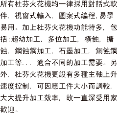 所有杜芬火花機均一律採用對話式軟件, 視窗式輸入, 圖案式編程,易學易用。加上杜芬火花機功能特多, 包括:超幼加工, 多位加工, 橫蝕, 搪蝕, 鋼蝕鋼加工, 石墨加工, 銅蝕鋼加工等... 適合不同的加工需要。另外, 杜芬火花機更設有多種主軸上升速度控制, 可因應工件大小而調較, 大大提升加工效率, 故一直深受用家歡迎。