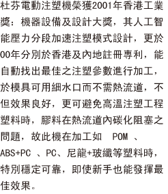 杜芬電動注塑機榮獲2001年香港工業獎：機器設備及設計大獎，其人工智能壓力分段加速注塑模式設計，更於00年分別於香港及內地註冊專利，能自動找出最佳之注塑參數進行加工，於模具可用細水口而不需熱流道，不但效果良好，更可避免高溫注塑工程塑料時，膠料在熱流道內碳化阻塞之問題，故此機在加工如POM、ABS+PC、PC、尼龍+玻纖等塑料時，特別穩定可靠，即使新手也能發揮最佳效果。