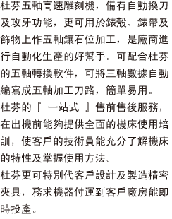 杜芬五軸高速雕刻機，備有自動換刀及攻牙功能，更可用於錶殼、錶帶及飾物上作五軸鑲石位加工，是廠商進行自動化生產的好幫手。可配合杜芬的五軸轉換軟件，可將三軸數據自動編寫成五軸加工刀路，簡單易用。
杜芬的『一站式』售前售後服務，在出機前能夠提供全面的機床使用培訓，使客戶的技術員能充分了解機床的特性及掌握使用方法。
杜芬更可特別代客戶設計及製造精密夾具，務求機器付運到客戶廠房能即時投產。