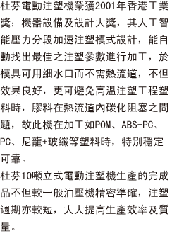 杜芬電動注塑機榮獲2001年香港工業獎：機器設備及設計大獎，其人工智能壓力分段加速注塑模式設計，能自動找出最佳之注塑參數進行加工，於模具可用細水口而不需熱流道，不但效果良好，更可避免高溫注塑工程塑料時，膠料在熱流道內碳化阻塞之問題，故此機在加工如POM、ABS+PC、PC、尼龍+玻纖等塑料時，特別穩定可靠。
                        杜芬10噸立式電動注塑機生產的成品不但較一般油壓機精密準確，注塑週期亦較短，大大提高生產效率及質量。