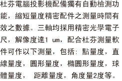 杜芬電腦投影機配備獨有自動檢測功能，縮短量度精密配件之測量時間有效之數據。三軸均採用精密光學電子尺，解像度達1 um，配合杜芬測量軟件可作以下測量，包括: 點量度，直線量度，圓形量度，橢圓形量度，球體量度， 距離量度，角度量2度等。