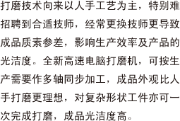 打磨技术向来以人手工艺为主，特别难招聘到合适技师，经常更换技师更导致成品质素参差，影响生产效率及产品的光洁度。全新高速电脑打磨机，可按生产需要作多轴同步加工，成品外观比人手打磨更理想，对复杂形状工件亦可一次完成打磨，成品光洁度高。