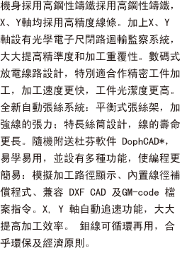 機身採用高鋼性鑄鐵採用高鋼性鑄鐵，X、Y軸均採用高精度線條。加上X、Y 軸設有光學電子尺閉路迴輸監察系統，大大提高精準度和加工重覆性。數碼式放電線路設計，特別適合精密工件加工，加工速度更快，工件光潔度更高。全新自動張絲系統：平衡式張絲架，加強線的張力；特長絲筒設計，線的壽命更長。隨機附送杜芬軟件 DophCAD*，易學易用，並設有多種功能，使編程更簡易：模擬加工路徑顯示、內置線徑補償程式、兼容 DXF CAD 及GM-code 檔案指令。X, Y 軸自動追速功能，大大提高加工效率。 鉬線可循環再用，合乎環保及經濟原則。